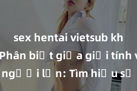 sex hentai vietsub không che Phân biệt giữa giới tính và sex ở người lớn: Tìm hiểu sự khác biệt và yếu tố quyết định