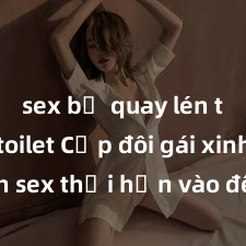 sex bị quay lén trong toilet Cặp đôi gái xinh sex thổi hồn vào đêm muộn