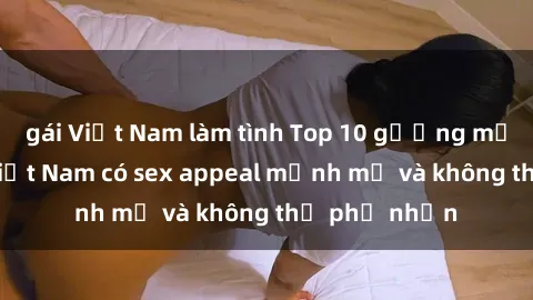 gái Việt Nam làm tình Top 10 gương mặt nổi tiếng Việt Nam có sex appeal mạnh mẽ và không thể phủ nhận