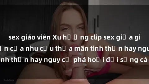 sex giáo viên Xu hướng clip sex giữa giới trẻ: Sự lan truyền của nhu cầu thỏa mãn tinh thần hay nguy cơ phá hoại đời sống cá nhân?