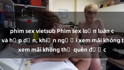 phim sex vietsub Phim sex loạn luân cực sống động và hấp dẫn, khiến người xem mãi không thể quên được