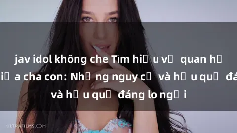 jav idol không che Tìm hiểu về quan hệ tình dục giữa cha con: Những nguy cơ và hậu quả đáng lo ngại