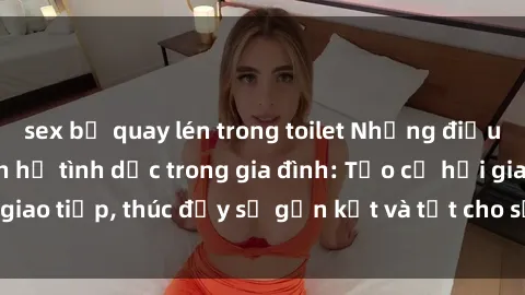 sex bị quay lén trong toilet Những điều cần biết về quan hệ tình dục trong gia đình: Tạo cơ hội giao tiếp, thúc đẩy sự gắn kết và tốt cho sức khỏe tinh thần