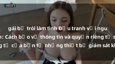 gái bị trói làm tình Đấu tranh với nguy cơ sex camera ẩn: Cách bảo vệ thông tin và quyền riêng tư của bạn từ những thiết bị giám sát không mong muốn