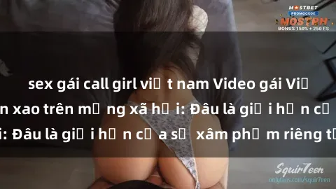 sex gái call girl việt nam Video gái Việt bị quay lén gây xôn xao trên mạng xã hội: Đâu là giới hạn của sự xâm phạm riêng tư?