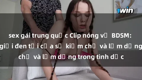 sex gái trung quốc Clip nóng về BDSM: Khám phá thế giới đen tối của sự kiềm chế và lạm dụng trong tình dục