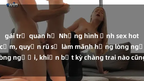 gái trẻ quan hệ Những hình ảnh sex hot girl Việt Nam gợi cảm, quyến rũ sẽ làm mãnh hổng lòng người, khiến bất kỳ chàng trai nào cũng phải say đắm