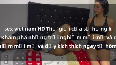sex viet nam HD Thế giới của sự hứng khởi tại sex online: Khám phá những trải nghiệm mới mẻ và đầy kích thích ngay từ hôm nay