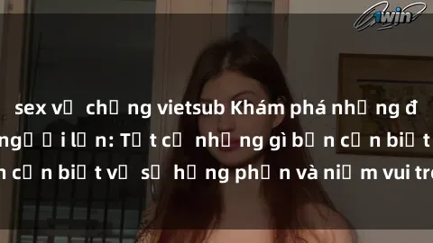 sex vợ chồng vietsub Khám phá những điều mới lạ về sex người lớn: Tất cả những gì bạn cần biết về sự hưng phấn và niềm vui trong tình dục