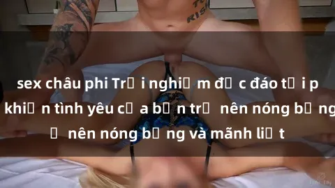 sex châu phi Trải nghiệm độc đáo tại phòng thay đồ khiến tình yêu của bạn trở nên nóng bỏng và mãnh liệt
