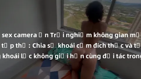 sex camera ẩn Trải nghiệm không gian mới lạ trong làm tình tập thể: Chia sẻ khoái cảm đích thực và tận hưởng khoái lạc không giới hạn cùng đối tác trong môi trường an toàn và riêng tư.