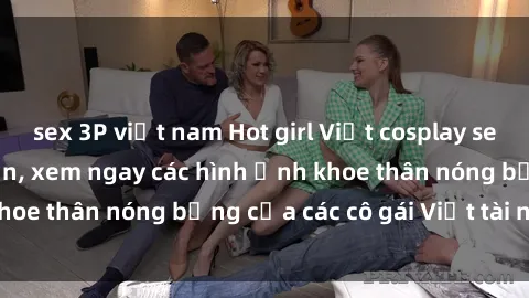 sex 3P việt nam Hot girl Việt cosplay sexy khiến fan mê mẩn, xem ngay các hình ảnh khoe thân nóng bỏng của các cô gái Việt tài năng!