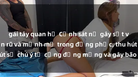 gái tây quan hệ Cảnh sát nữ gây sốt với hình ảnh quyến rũ và mạnh mẽ trong đồng phục, thu hút sự chú ý từ cộng đồng mạng và gây bão trên mạng xã hội.
