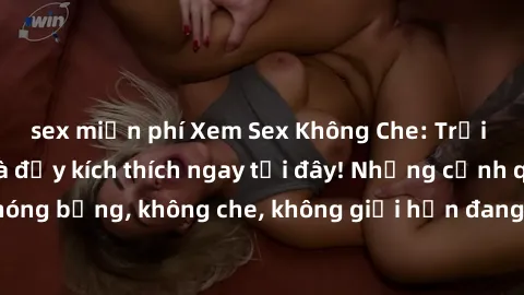sex miễn phí Xem Sex Không Che: Trải nghiệm mới lạ và đầy kích thích ngay tại đây! Những cảnh quay nóng bỏng, không che, không giới hạn đang chờ đón bạn. Đừng bỏ lỡ!