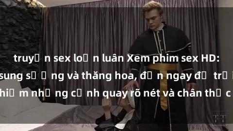 truyện sex loạn luân Xem phim sex HD: Đỉnh cao của sự sung sướng và thăng hoa, đến ngay để trải nghiệm những cảnh quay rõ nét và chân thực nhất. Hãy cùng khám phá!