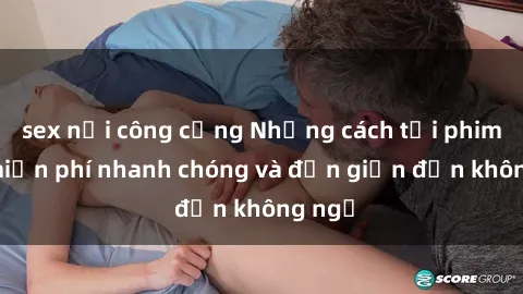 sex nơi công cộng Những cách tải phim sex miễn phí nhanh chóng và đơn giản đến không ngờ