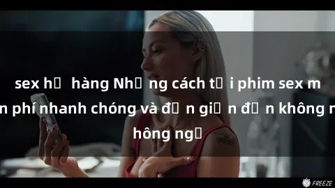 sex họ hàng Những cách tải phim sex miễn phí nhanh chóng và đơn giản đến không ngờ