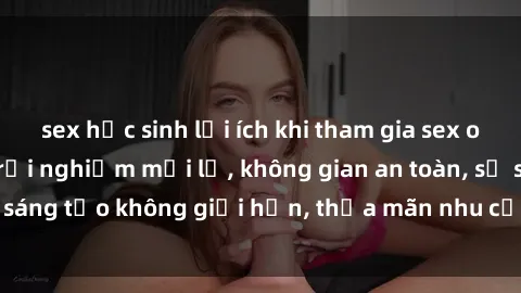 sex học sinh lợi ích khi tham gia sex online không che: Trải nghiệm mới lạ, không gian an toàn, sự sáng tạo không giới hạn, thỏa mãn nhu cầu tình dục của bạn.