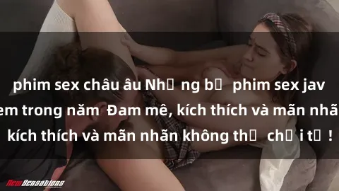 phim sex châu âu Những bộ phim sex jav đỉnh cao phải xem trong năm  Đam mê, kích thích và mãn nhãn không thể chối từ!