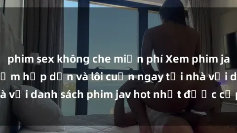 phim sex không che miễn phí Xem phim jav online: trải nghiệm hấp dẫn và lôi cuốn ngay tại nhà với danh sách phim jav hot nhất được cập nhật liên tục.