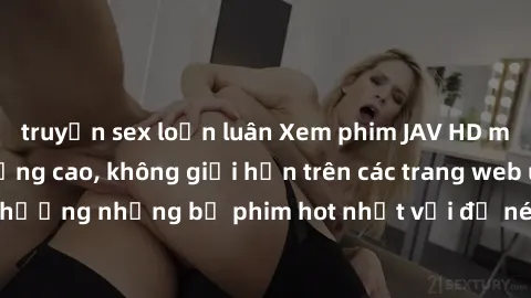 truyện sex loạn luân Xem phim JAV HD miễn phí chất lượng cao, không giới hạn trên các trang web uy tín. Yên tâm tận hưởng những bộ phim hot nhất với độ nét sắc sảo, đẹp mắt ngay tại nhà. Hãy trải nghi