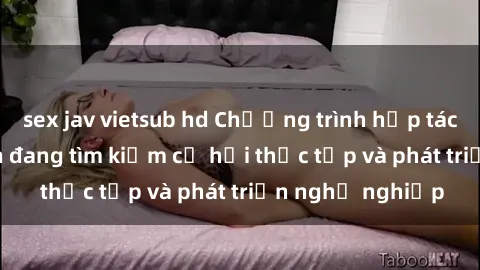 sex jav vietsub hd Chương trình hợp tác JAV cho sinh viên đang tìm kiếm cơ hội thực tập và phát triển nghề nghiệp