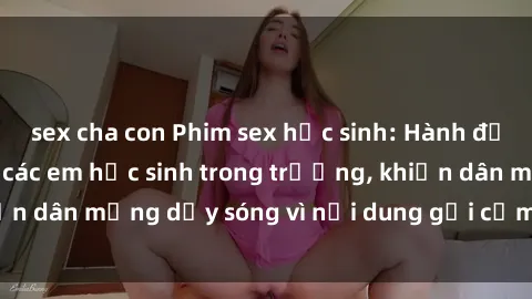 sex cha con Phim sex học sinh: Hành động nóng bỏng của các em học sinh trong trường, khiến dân mạng dậy sóng vì nội dung gợi cảm và kích thích.