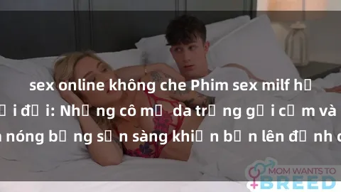 sex online không che Phim sex milf hấp dẫn nhất mọi thời đại: Những cô mẹ da trắng gợi cảm và nóng bỏng sẵn sàng khiến bạn lên đỉnh chỉ trong chớp mắt!