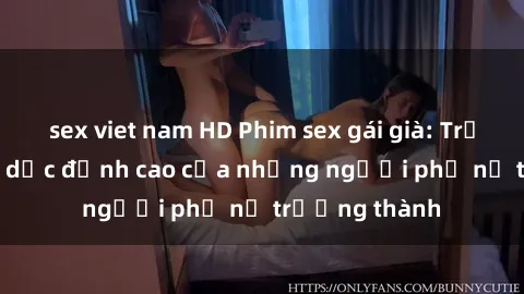 sex viet nam HD Phim sex gái già: Trải nghiệm tình dục đỉnh cao của những người phụ nữ trưởng thành