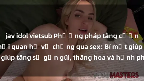 jav idol vietsub Phương pháp tăng cường gắn kết trong mối quan hệ vợ chồng qua sex: Bí mật giúp tăng sự gần gũi, thăng hoa và hạnh phúc cho cặp đôi