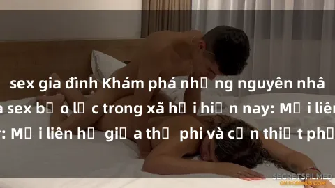 sex gia đình Khám phá những nguyên nhân và hậu quả của sex bạo lực trong xã hội hiện nay: Mối liên hệ giữa thị phi và cần thiết phải ngăn chặn.
