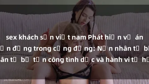 sex khách sạn việt nam Phát hiện vụ án bạo dâm sex gây chấn động trong cộng đồng: Nạn nhân tố bị tấn công tình dục và hành vi tệ hại được tiết lộ