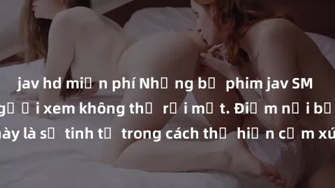 jav hd miễn phí Những bộ phim jav SM không che khiến người xem không thể rời mắt. Điểm nổi bật của thể loại này là sự tinh tế trong cách thể hiện cảm xúc và sự hấp dẫn của những cảnh quay.