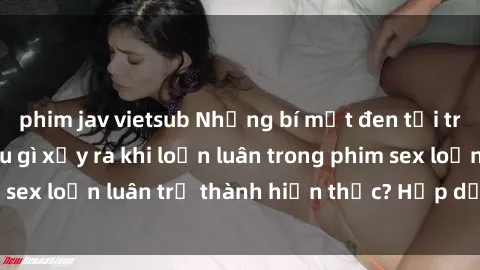 phim jav vietsub Những bí mật đen tối trong gia đình: Điều gì xảy ra khi loạn luân trong phim sex loạn luân trở thành hiện thực? Hấp dẫn và gây sốc!