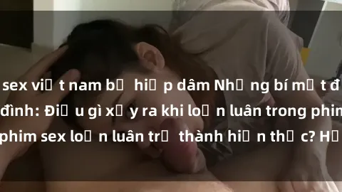 sex việt nam bị hiếp dâm Những bí mật đen tối trong gia đình: Điều gì xảy ra khi loạn luân trong phim sex loạn luân trở thành hiện thực? Hấp dẫn và gây sốc!