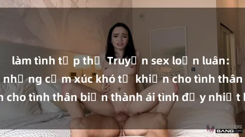 làm tình tập thể Truyện sex loạn luân: Bí mật gia đình và những cảm xúc khó tả khiến cho tình thân biến thành ái tình đầy nhiệt huyết