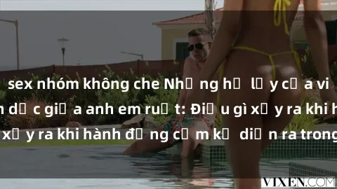 sex nhóm không che Những hệ lụy của việc có quan hệ tình dục giữa anh em ruột: Điều gì xảy ra khi hành động cấm kỵ diễn ra trong gia đình?