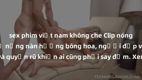 sex phim việt nam không che Clip nóng phòng tắm: Hít thở nồng nàn hương bông hoa, người đẹp vô cùng gợi cảm và quyến rũ khiến ai cũng phải say đắm. Xem ngay để trải nghiệm điều đặc biệt!