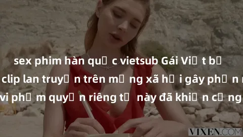 sex phim hàn quốc vietsub Gái Việt bị quay lén khi tắm, clip lan truyền trên mạng xã hội gây phẫn nộ. Hành động vi phạm quyền riêng tư này đã khiến cộng đồng mạng bức xúc và đòi trừng phạt thật nghiêm