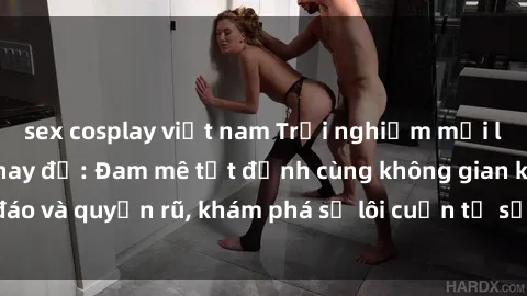 sex cosplay việt nam Trải nghiệm mới lạ với sex phòng thay đồ: Đam mê tột đỉnh cùng không gian kín đáo và quyến rũ, khám phá sự lôi cuốn từ sự hấp dẫn của nơi này.