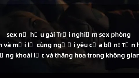 sex nữ hầu gái Trải nghiệm sex phòng tắm đầy kích thích và mới lạ cùng người yêu của bạn! Tận hưởng khoái lạc và thăng hoa trong không gian tắm ấm áp và gợi cảm.