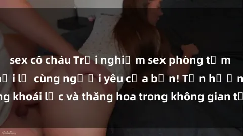 sex cô cháu Trải nghiệm sex phòng tắm đầy kích thích và mới lạ cùng người yêu của bạn! Tận hưởng khoái lạc và thăng hoa trong không gian tắm ấm áp và gợi cảm.