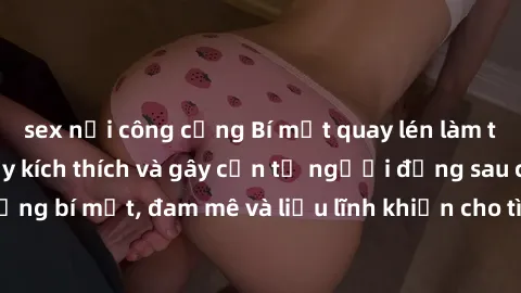 sex nơi công cộng Bí mật quay lén làm tình: Câu chuyện đầy kích thích và gây cấn từ người đứng sau camera. Hành động bí mật, đam mê và liều lĩnh khiến cho tình yêu trở nên mãnh liệt hơn bao giờ hết.