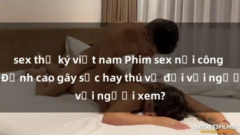 sex thư ký việt nam Phim sex nơi công cộng: Đỉnh cao gây sốc hay thú vị đối với người xem?
