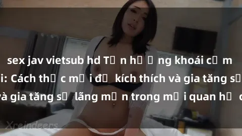 sex jav vietsub hd Tận hưởng khoái cảm với sex ngoài trời: Cách thức mới để kích thích và gia tăng sự lãng mạn trong mối quan hệ của bạn!