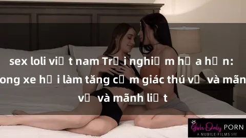 sex loli việt nam Trải nghiệm hứa hẹn: Sex trong xe hơi làm tăng cảm giác thú vị và mãnh liệt