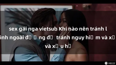 sex gái nga vietsub Khi nào nên tránh làm tình ngoài đường để tránh nguy hiểm và xấu hổ