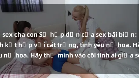 sex cha con Sự hấp dẫn của sex bãi biển: Khi sóng biển xanh kết hợp với cát trắng, tình yêu nở hoa. Hãy thả mình vào cõi tình ái giữa sóng biển!