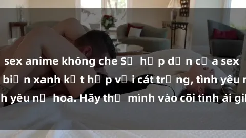 sex anime không che Sự hấp dẫn của sex bãi biển: Khi sóng biển xanh kết hợp với cát trắng, tình yêu nở hoa. Hãy thả mình vào cõi tình ái giữa sóng biển!