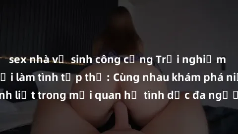 sex nhà vệ sinh công cộng Trải nghiệm cảm xúc mới mẻ với làm tình tập thể: Cùng nhau khám phá niềm vui và sự mãnh liệt trong mối quan hệ tình dục đa người. Hãy thử ngay để biết cảm giác thú vị này!